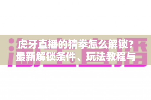 虎牙直播的猜拳怎么解锁?最新解锁条件、玩法教程与常见问题一站式攻略 虎牙直播的猜拳怎么解锁?最新解锁条件、玩法教程与常见问题一站式攻略