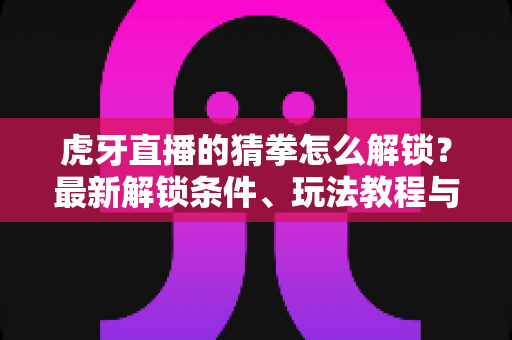 虎牙直播的猜拳怎么解锁?最新解锁条件、玩法教程与常见问题一站式攻略 虎牙直播的猜拳怎么解锁?最新解锁条件、玩法教程与常见问题一站式攻略