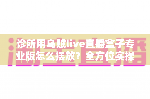 诊所用乌贼live直播盒子专业版怎么摆放?全方位实操指南帮您优化诊疗空间布局 诊所用乌贼live直播盒子专业版怎么摆放?全方位实操指南帮您优化诊疗空间布局