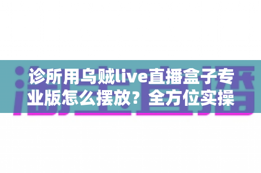 诊所用乌贼live直播盒子专业版怎么摆放？全方位实操指南帮您优化诊疗空间布局