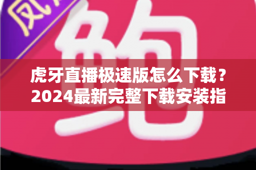 虎牙直播极速版怎么下载？2024最新完整下载安装指南与省流攻略