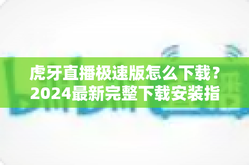 虎牙直播极速版怎么下载？2024最新完整下载安装指南与省流攻略