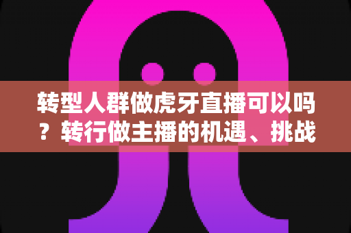 转型人群做虎牙直播可以吗?转行做主播的机遇、挑战与实操指南 转型人群做虎牙直播可以吗?转行做主播的机遇、挑战与实操指南