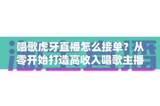 唱歌虎牙直播怎么接单？从零开始打造高收入唱歌主播的实战指南