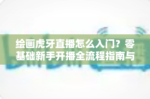 绘画虎牙直播怎么入门?零基础新手开播全流程指南与技巧分享 绘画虎牙直播怎么入门?零基础新手开播全流程指南与技巧分享