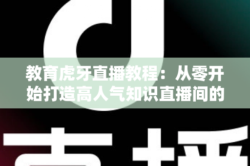 教育虎牙直播教程：从零开始打造高人气知识直播间的完整实战指南