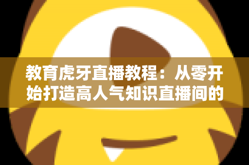 教育虎牙直播教程：从零开始打造高人气知识直播间的完整实战指南