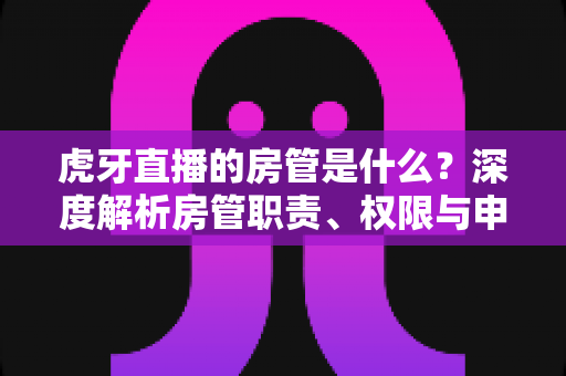 虎牙直播的房管是什么?深度解析房管职责、权限与申请全攻略 虎牙直播的房管是什么?深度解析房管职责、权限与申请全攻略