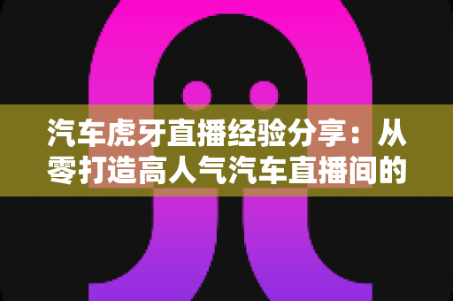 汽车虎牙直播经验分享：从零打造高人气汽车直播间的实战宝典