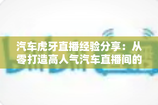 汽车虎牙直播经验分享：从零打造高人气汽车直播间的实战宝典