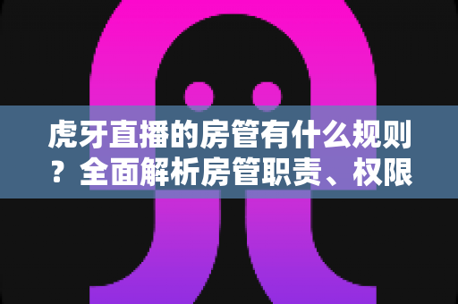 虎牙直播的房管有什么规则？全面解析房管职责、权限与行为规范指南
