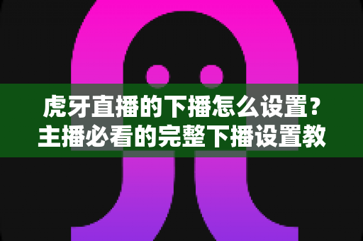 虎牙直播的下播怎么设置?主播必看的完整下播设置教程与实用技巧 虎牙直播的下播怎么设置?主播必看的完整下播设置教程与实用技巧
