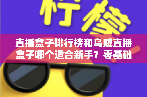 直播盒子排行榜和乌贼直播盒子哪个适合新手？零基础入门选购指南与避坑实用秘籍