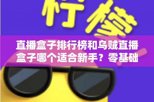 直播盒子排行榜和乌贼直播盒子哪个适合新手？零基础入门选购指南与避坑实用秘籍