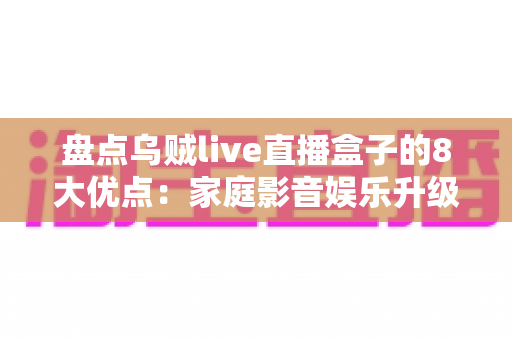 盘点乌贼live直播盒子的8大优点:家庭影音娱乐升级的明智之选 盘点乌贼live直播盒子的8大优点:家庭影音娱乐升级的明智之选