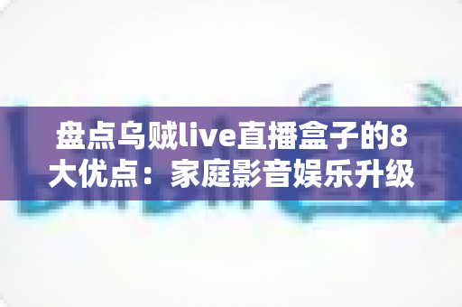 盘点乌贼live直播盒子的8大优点：家庭影音娱乐升级的明智之选