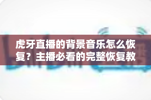虎牙直播的背景音乐怎么恢复？主播必看的完整恢复教程与实用避坑指南