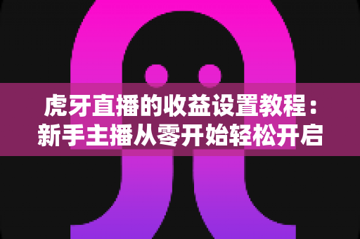 虎牙直播的收益设置教程：新手主播从零开始轻松开启赚钱之路的完整指南