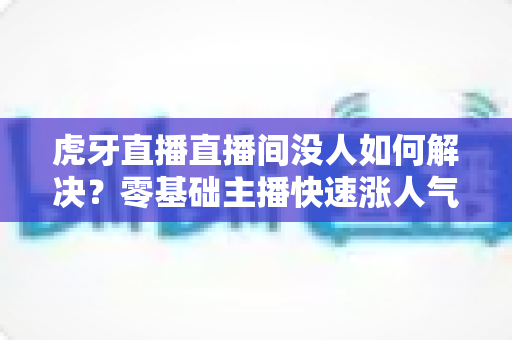 虎牙直播直播间没人如何解决?零基础主播快速涨人气、留观众的实战全攻略 虎牙直播直播间没人如何解决?零基础主播快速涨人气、留观众的实战全攻略