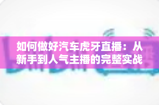 如何做好汽车虎牙直播:从新手到人气主播的完整实战指南 如何做好汽车虎牙直播:从新手到人气主播的完整实战指南