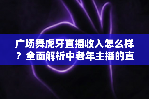 广场舞虎牙直播收入怎么样？全面解析中老年主播的直播赚钱之路