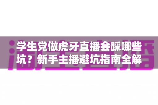 学生党做虎牙直播会踩哪些坑?新手主播避坑指南全解析 学生党做虎牙直播会踩哪些坑?新手主播避坑指南全解析