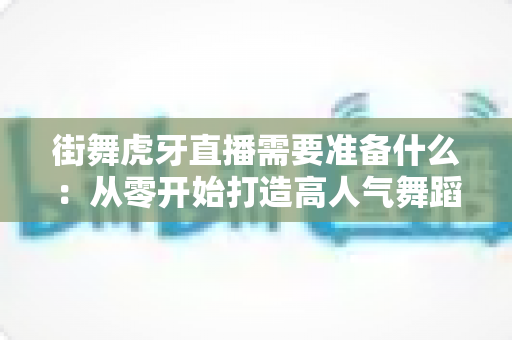 街舞虎牙直播需要准备什么：从零开始打造高人气舞蹈直播间的完整指南