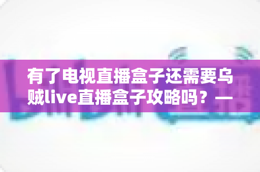 有了电视直播盒子还需要乌贼live直播盒子攻略吗?——一篇读懂直播盒子功能差异与实用指南的完整解析 有了电视直播盒子还需要乌贼live直播盒子攻略吗?——一篇读懂直播盒子功能差异与实用指南的完整解析