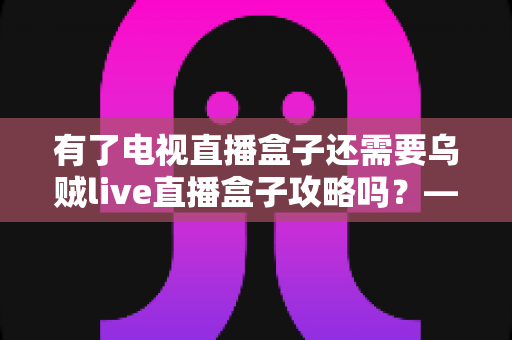 有了电视直播盒子还需要乌贼live直播盒子攻略吗？——一篇读懂直播盒子功能差异与实用指南的完整解析