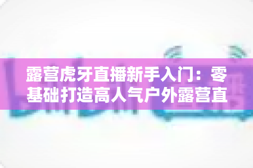 露营虎牙直播新手入门:零基础打造高人气户外露营直播间的完整攻略 露营虎牙直播新手入门:零基础打造高人气户外露营直播间的完整攻略