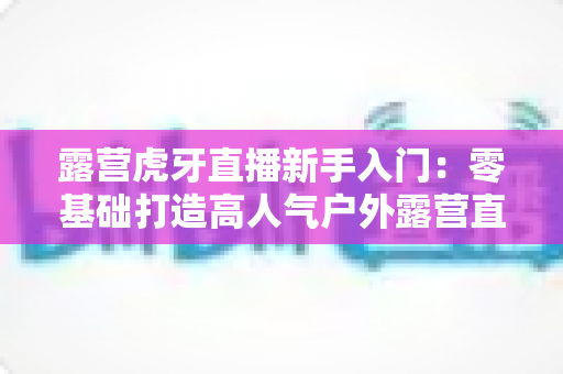 露营虎牙直播新手入门：零基础打造高人气户外露营直播间的完整攻略