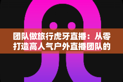 团队做旅行虎牙直播:从零打造高人气户外直播团队的完整攻略 团队做旅行虎牙直播:从零打造高人气户外直播团队的完整攻略