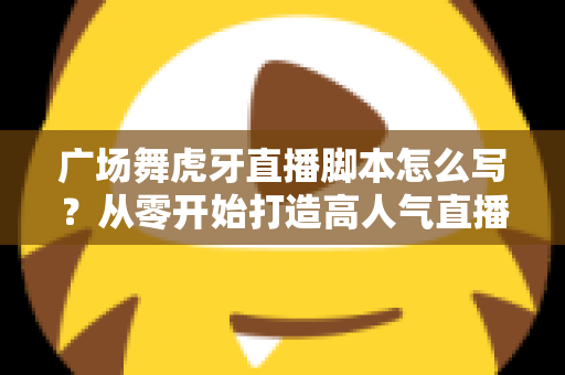 广场舞虎牙直播脚本怎么写?从零开始打造高人气直播间的完整脚本指南 广场舞虎牙直播脚本怎么写?从零开始打造高人气直播间的完整脚本指南