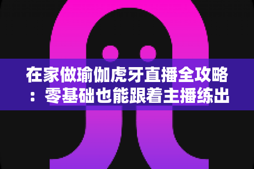 在家做瑜伽虎牙直播全攻略:零基础也能跟着主播练出好身材的居家健身指南 在家做瑜伽虎牙直播全攻略:零基础也能跟着主播练出好身材的居家健身指南