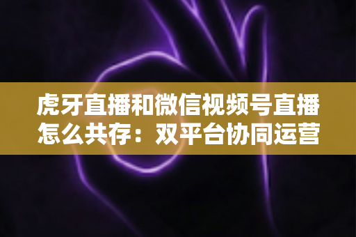 虎牙直播和微信视频号直播怎么共存：双平台协同运营的完整策略指南
