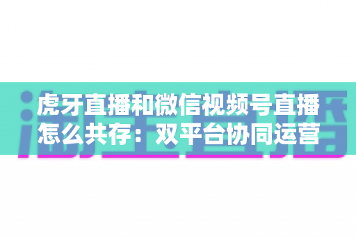 虎牙直播和微信视频号直播怎么共存：双平台协同运营的完整策略指南