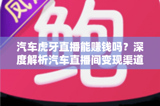 汽车虎牙直播能赚钱吗?深度解析汽车直播间变现渠道与真实收益前景 汽车虎牙直播能赚钱吗?深度解析汽车直播间变现渠道与真实收益前景