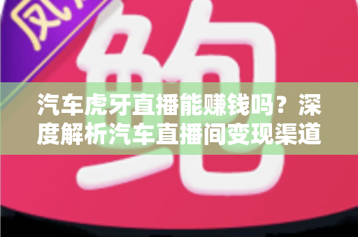 汽车虎牙直播能赚钱吗？深度解析汽车直播间变现渠道与真实收益前景