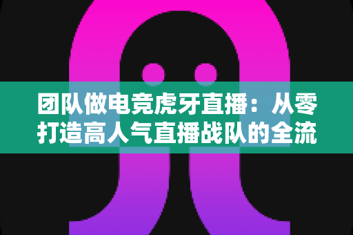 团队做电竞虎牙直播:从零打造高人气直播战队的全流程实战指南 团队做电竞虎牙直播:从零打造高人气直播战队的全流程实战指南