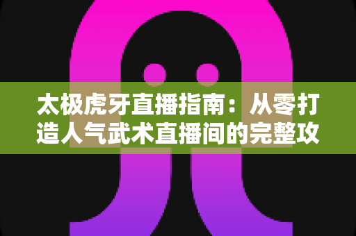 太极虎牙直播指南:从零打造人气武术直播间的完整攻略与实战技巧 太极虎牙直播指南:从零打造人气武术直播间的完整攻略与实战技巧