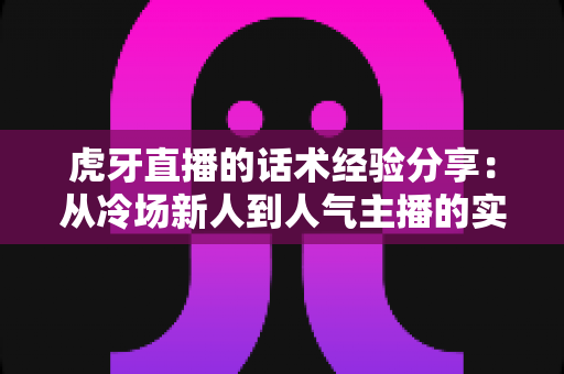 虎牙直播的话术经验分享:从冷场新人到人气主播的实战沟通指南 虎牙直播的话术经验分享:从冷场新人到人气主播的实战沟通指南