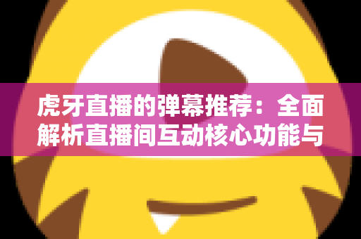 虎牙直播的弹幕推荐:全面解析直播间互动核心功能与实用优化指南 虎牙直播的弹幕推荐:全面解析直播间互动核心功能与实用优化指南