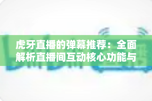 虎牙直播的弹幕推荐:全面解析直播间互动核心功能与实用优化指南 虎牙直播的弹幕推荐:全面解析直播间互动核心功能与实用优化指南