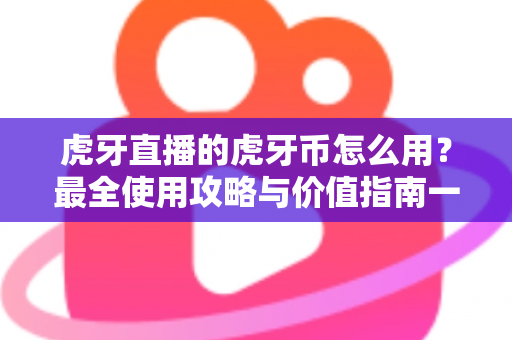 虎牙直播的虎牙币怎么用？最全使用攻略与价值指南一文看懂