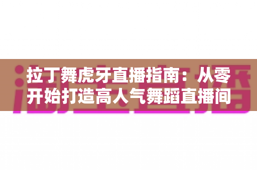 拉丁舞虎牙直播指南：从零开始打造高人气舞蹈直播间的完整攻略