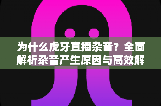为什么虎牙直播杂音？全面解析杂音产生原因与高效解决方案指南