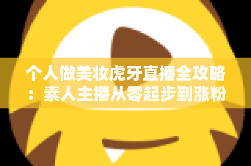 个人做美妆虎牙直播全攻略:素人主播从零起步到涨粉变现的实战指南 个人做美妆虎牙直播全攻略:素人主播从零起步到涨粉变现的实战指南