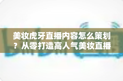 美妆虎牙直播内容怎么策划？从零打造高人气美妆直播间的完整实操指南