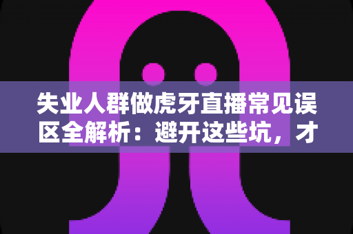 失业人群做虎牙直播常见误区全解析:避开这些坑,才能少走弯路 失业人群做虎牙直播常见误区全解析:避开这些坑,才能少走弯路