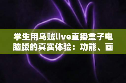 学生用乌贼live直播盒子电脑版的真实体验：功能、画质与宿舍使用场景全面测评分享